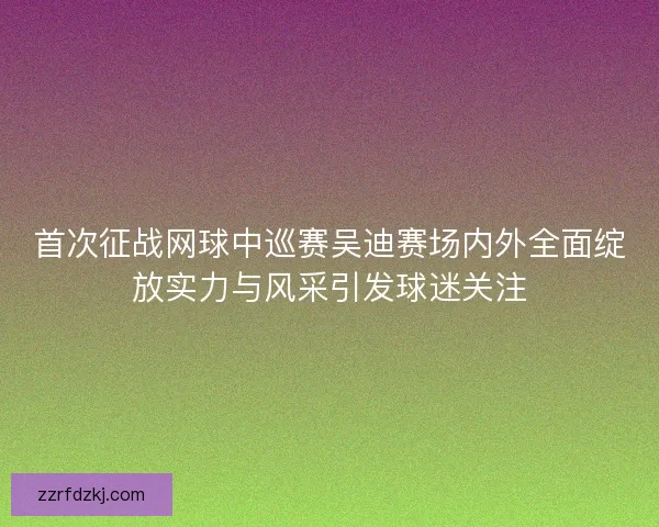 首次征战网球中巡赛吴迪赛场内外全面绽放实力与风采引发球迷关注
