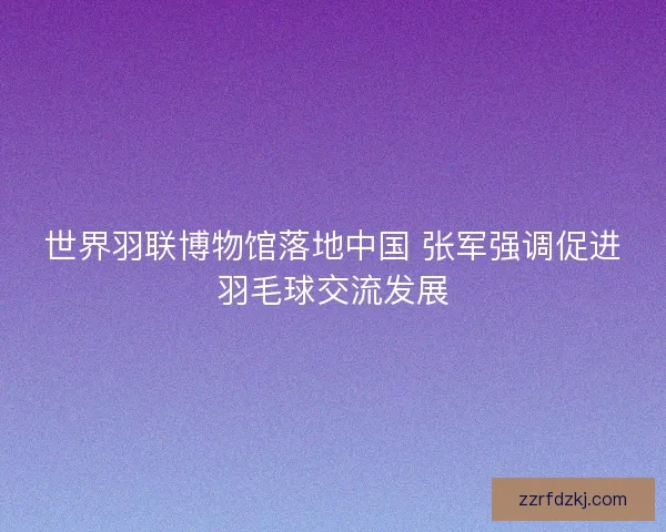 世界羽联博物馆落地中国 张军强调促进羽毛球交流发展