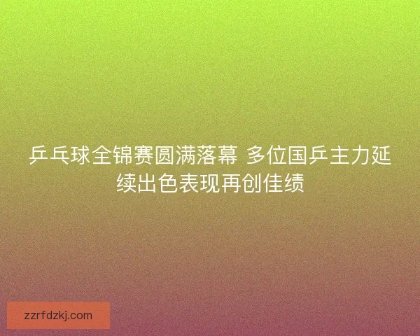 乒乓球全锦赛圆满落幕 多位国乒主力延续出色表现再创佳绩