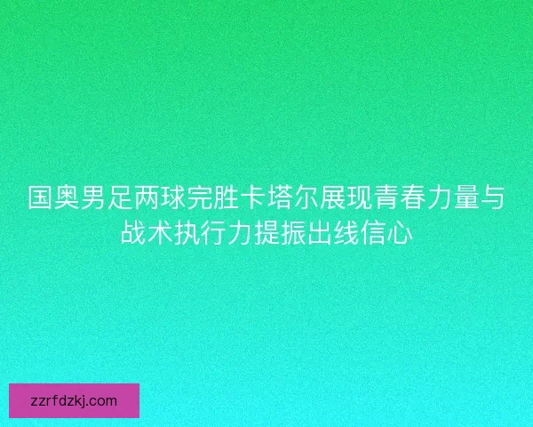 国奥男足两球完胜卡塔尔展现青春力量与战术执行力提振出线信心