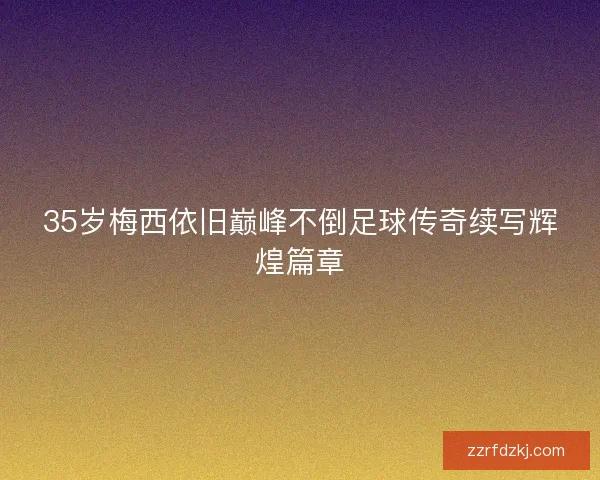 35岁梅西依旧巅峰不倒足球传奇续写辉煌篇章