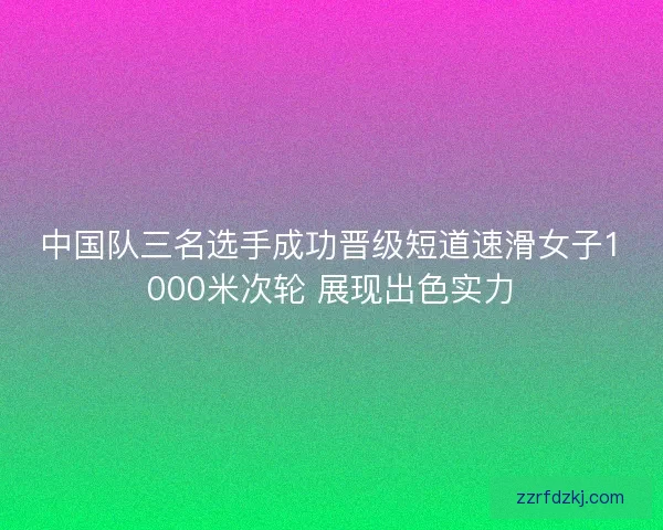 中国队三名选手成功晋级短道速滑女子1000米次轮 展现出色实力