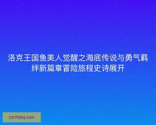 洛克王国鱼美人觉醒之海底传说与勇气羁绊新篇章冒险旅程史诗展开
