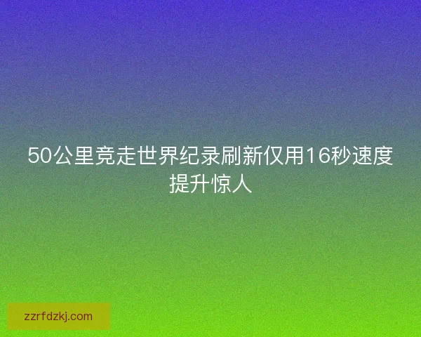 50公里竞走世界纪录刷新仅用16秒速度提升惊人