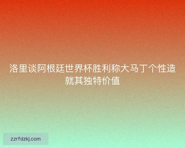 洛里谈阿根廷世界杯胜利称大马丁个性造就其独特价值