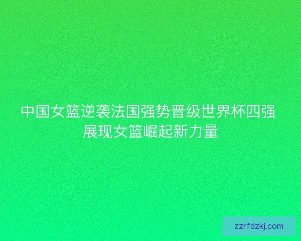 中国女篮逆袭法国强势晋级世界杯四强 展现女篮崛起新力量