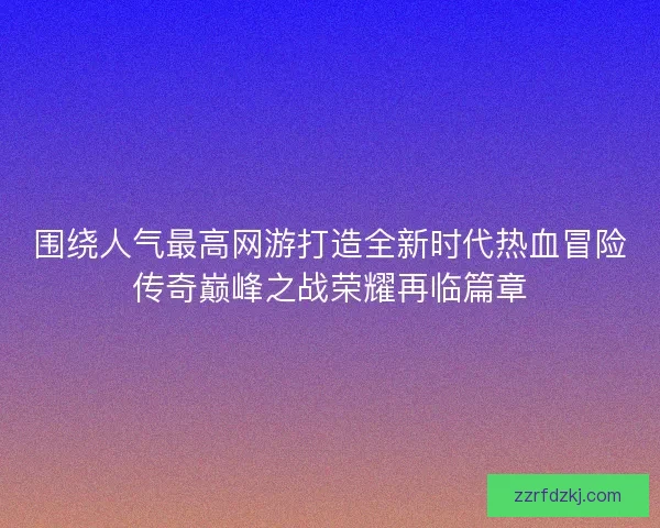 围绕人气最高网游打造全新时代热血冒险传奇巅峰之战荣耀再临篇章 围绕人气最高网游打造全新时代热血冒险传奇巅峰之战荣耀再临篇章