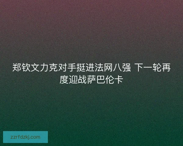 郑钦文力克对手挺进法网八强 下一轮再度迎战萨巴伦卡