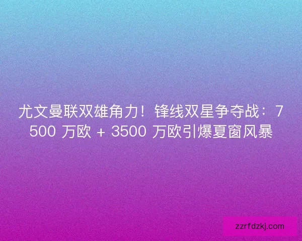 尤文曼联双雄角力！锋线双星争夺战：7500 万欧 + 3500 万欧引爆夏窗风暴