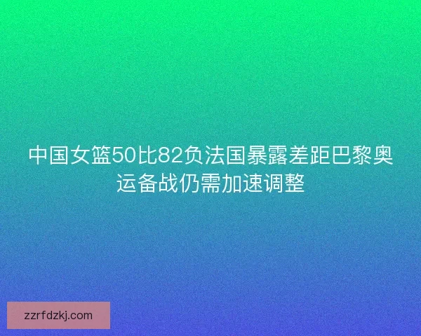 中国女篮50比82负法国暴露差距巴黎奥运备战仍需加速调整