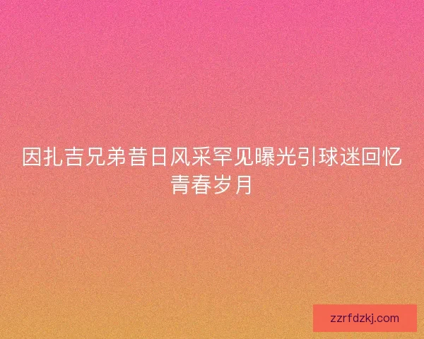 因扎吉兄弟昔日风采罕见曝光引球迷回忆青春岁月