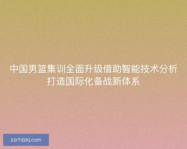 中国男篮集训全面升级借助智能技术分析打造国际化备战新体系